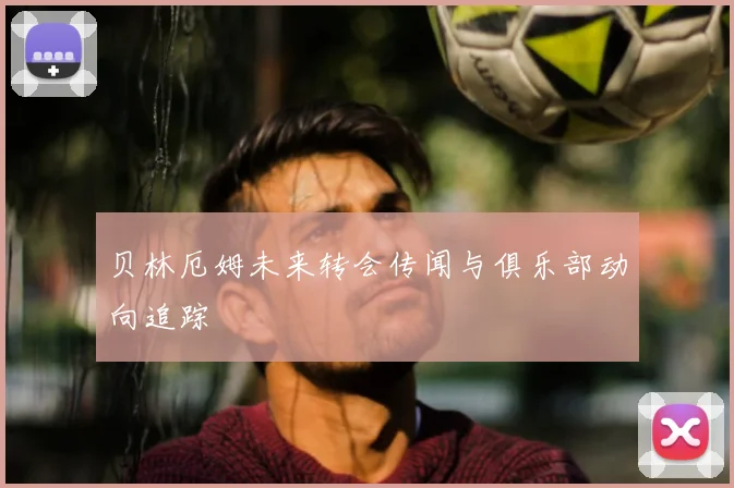 贝林厄姆未来转会传闻与俱乐部动向追踪