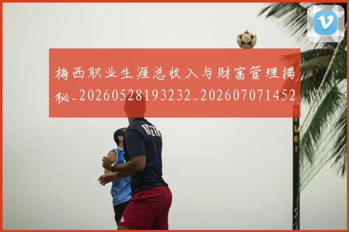 梅西职业生涯总收入与财富管理揭秘_20260528193232_20260707145217_20260731182328