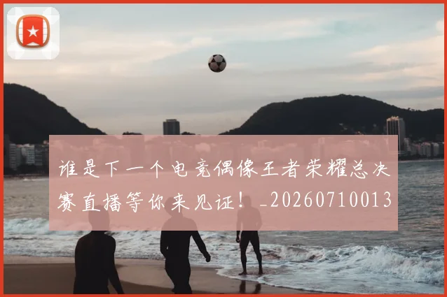 谁是下一个电竞偶像王者荣耀总决赛直播等你来见证！_20260710013513