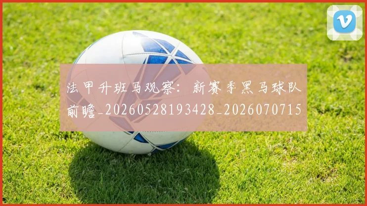 法甲升班马观察：新赛季黑马球队前瞻_20260528193428_20260707153220