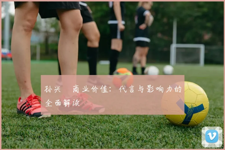 孙兴慜商业价值：代言与影响力的全面解读