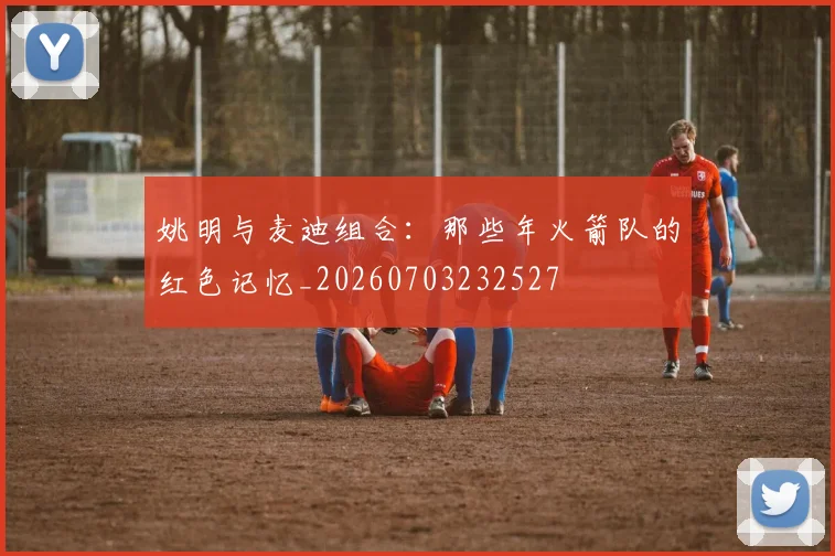 姚明与麦迪组合：那些年火箭队的红色记忆_20260703232527
