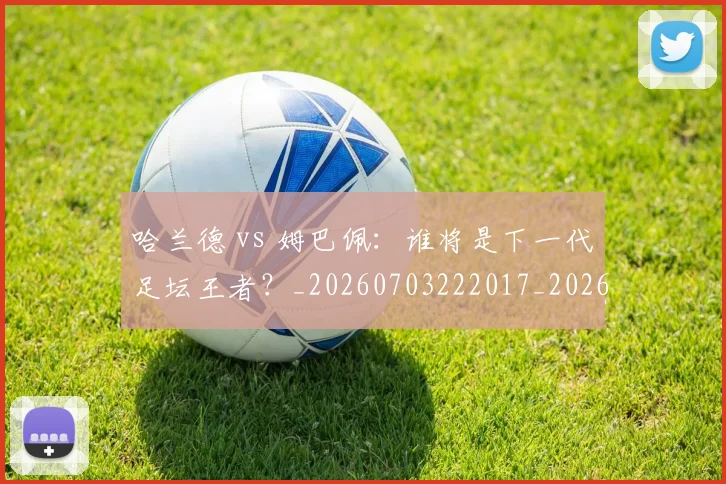 哈兰德 vs 姆巴佩：谁将是下一代足坛王者？_20260703222017_20260719155539