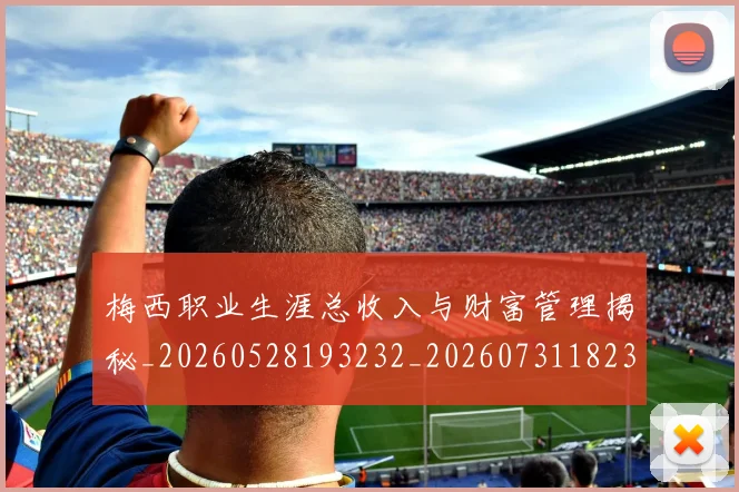 梅西职业生涯总收入与财富管理揭秘_20260528193232_20260731182328