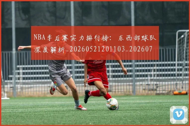NBA季后赛实力排行榜：东西部球队深度解析_20260521201103_20260714211013