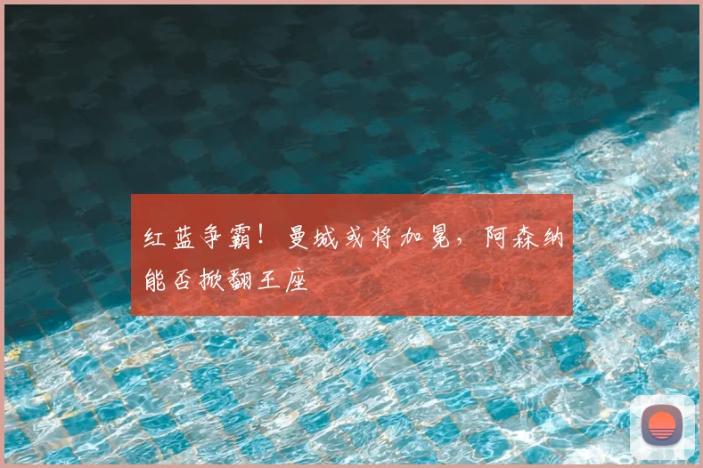 红蓝争霸！曼城或将加冕，阿森纳能否掀翻王座