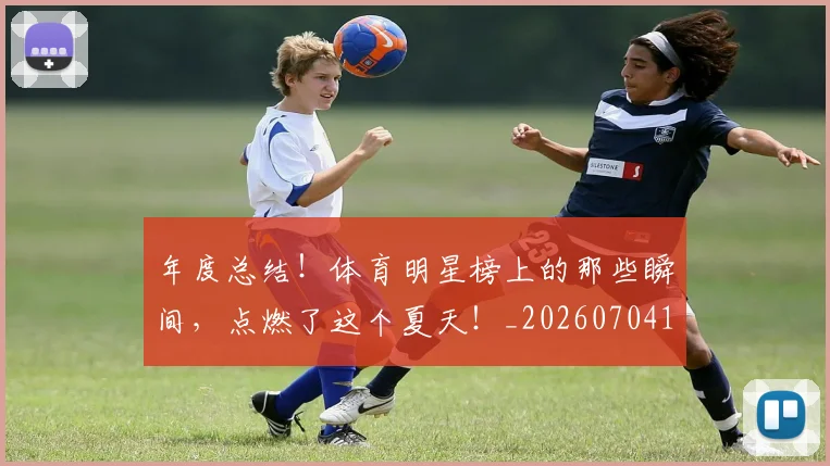 年度总结！体育明星榜上的那些瞬间，点燃了这个夏天！_20260704171639_20260722155100