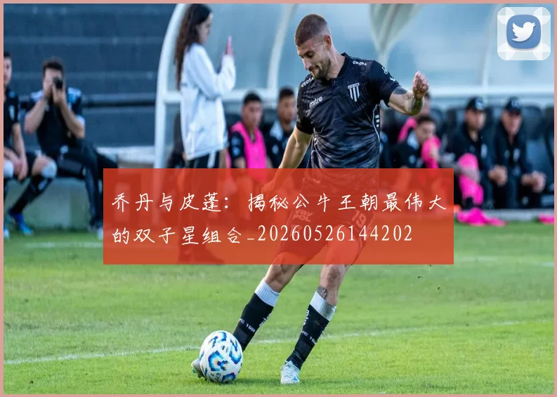 乔丹与皮蓬：揭秘公牛王朝最伟大的双子星组合_20260526144202
