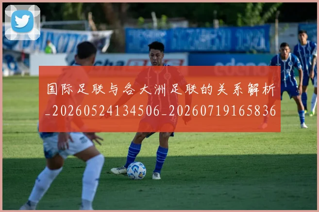 国际足联与各大洲足联的关系解析_20260524134506_20260719165836