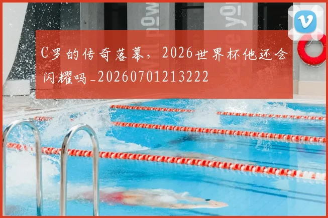 C罗的传奇落幕，2026世界杯他还会闪耀吗_20260701213222