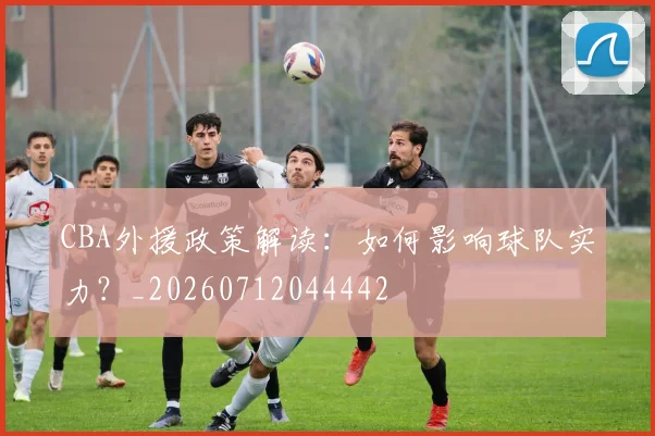 CBA外援政策解读：如何影响球队实力？_20260712044442