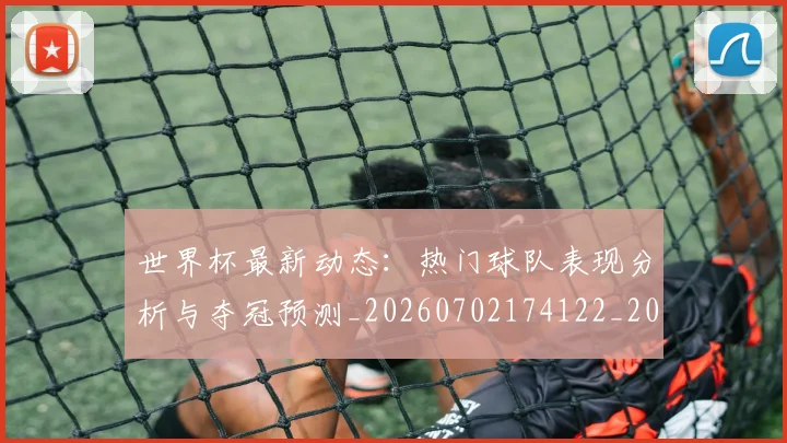 世界杯最新动态：热门球队表现分析与夺冠预测_20260702174122_20260715191114