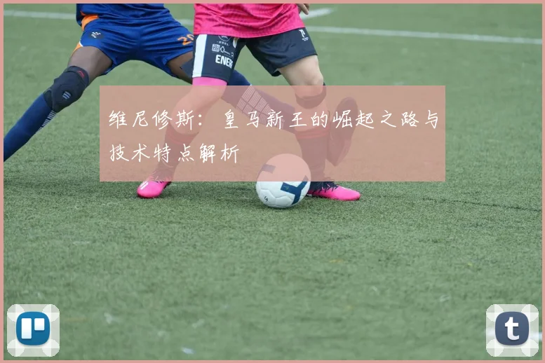 维尼修斯:皇马新王的崛起之路与技术特点解析