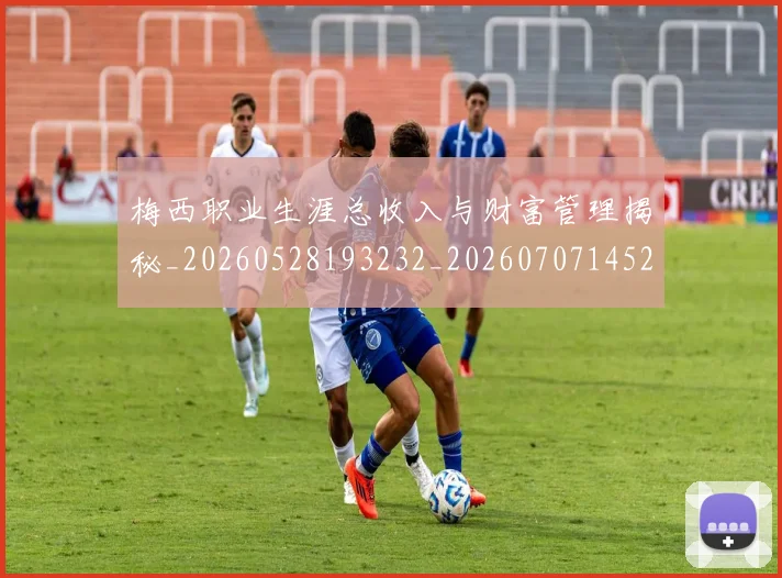 梅西职业生涯总收入与财富管理揭秘_20260528193232_20260707145217_20260731182328