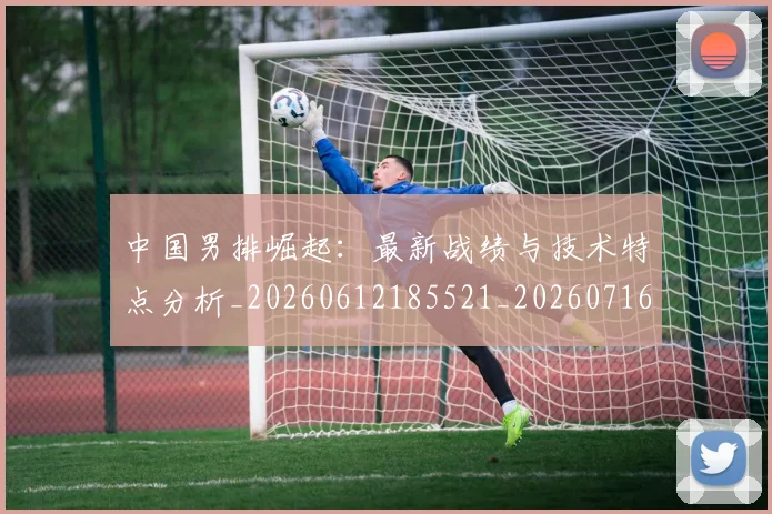 中国男排崛起：最新战绩与技术特点分析_20260612185521_20260716183755