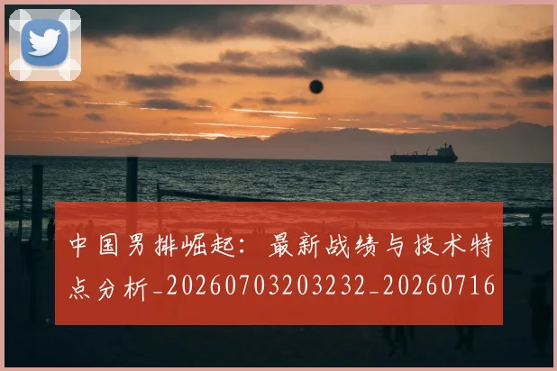 中国男排崛起：最新战绩与技术特点分析_20260703203232_20260716183758