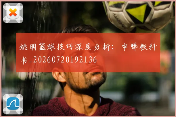 姚明篮球技巧深度分析：中锋教科书_20260720192136