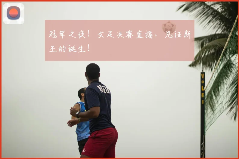 冠军之夜！女足决赛直播，见证新王的诞生！
