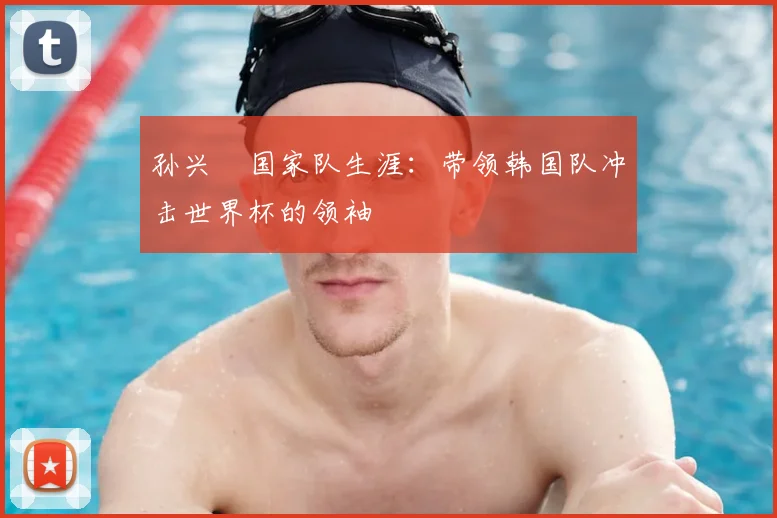 孙兴慜国家队生涯:带领韩国队冲击世界杯的领袖