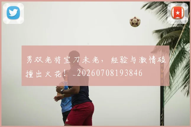男双老将宝刀未老，经验与激情碰撞出火花！_20260708193846