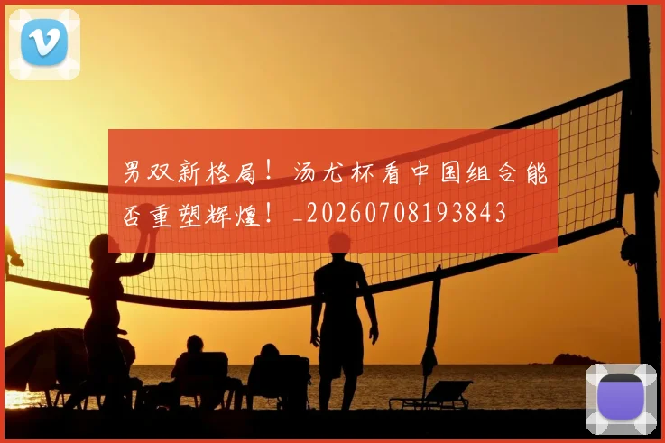 男双新格局！汤尤杯看中国组合能否重塑辉煌！_20260708193843