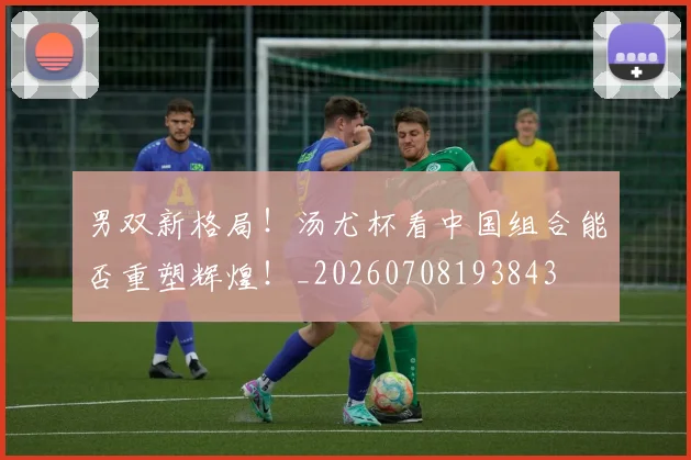 男双新格局！汤尤杯看中国组合能否重塑辉煌！_20260708193843