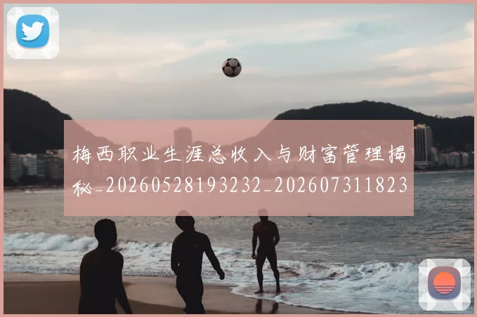 梅西职业生涯总收入与财富管理揭秘_20260528193232_20260731182328